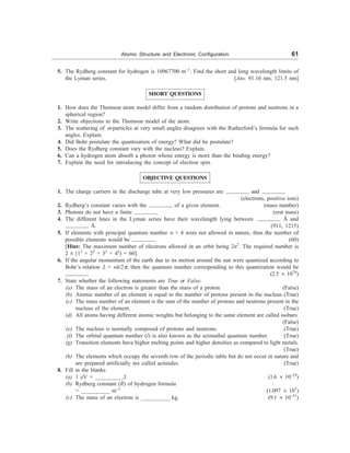 Atomic Structure and Electronic Configuration 61
5. The Rydberg constant for hydrogen is 10967700 m–1
. Find the short and long wavelength limits of
the Lyman series. [Ans. 91.16 nm; 121.5 nm]
SHORT QUESTIONS
1. How does the Thomson atom model differ from a random distribution of protons and neutrons in a
spherical region?
2. Write objections to the Thomson model of the atom.
3. The scattering of a-particles at very small angles disagrees with the Rutherford’s formula for such
angles. Explain.
4. Did Bohr postulate the quantization of energy? What did he postulate?
5. Does the Rydberg constant vary with the nucleus? Explain.
6. Can a hydrogen atom absorb a photon whose energy is more than the binding energy?
7. Explain the need for introducing the concept of electron spin.
OBJECTIVE QUESTIONS
1. The charge carriers in the discharge tube at very low pressures are and
(electrons, positive ions)
2. Rydberg’s constant varies with the of a given element. (mass number)
3. Photons do not have a finite (rest mass)
4. The different lines in the Lyman series have their wavelength lying between Å and
Å. (911, 1215)
5. If elements with principal quantum number n  4 were not allowed in nature, then the number of
possible elements would be (60)
[Hint: The maximum number of electrons allowed in an orbit being 2n2
. The required number is
2 ´ (12
+ 22
+ 32
+ 42
) = 60].
6. If the angular momentum of the earth due to its motion around the sun were quantized according to
Bohr’s relation L = nh/2p, then the quantum number corresponding to this quantization would be
(2.5 ´ 1074
)
7. State whether the following statements are True or False:
(a) The mass of an electron is greater than the mass of a proton. (False)
(b) Atomic number of an element is equal to the number of protons present in the nucleus.(True)
(c) The mass number of an element is the sum of the number of protons and neutrons present in the
nucleus of the element. (True)
(d) All atoms having different atomic weights but belonging to the same element are called isobars.
(False)
(e) The nucleus is normally composed of protons and neutrons. (True)
(f) The orbital quantum number (l) is also known as the azimuthal quantum number. (True)
(g) Transition elements have higher melting points and higher densities as compared to light metals.
(True)
(h) The elements which occupy the seventh row of the periodic table but do not occur in nature and
are prepared artificially are called actinides. (True)
8. Fill in the blanks
(a) 1 eV = __________J. (1.6 ´ 10–19
)
(b) Rydberg constant (R) of hydrogen formula
= __________ m–1
(1.097 ´ 107
)
(c) The mass of an electron is __________ kg. (9.1 ´ 10–31
)
 
