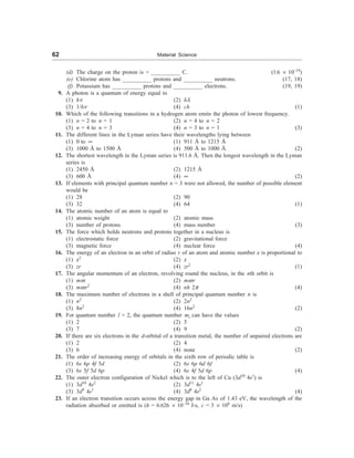 62 Material Science
(d) The charge on the proton is + __________ C. (1.6 ´ 10–19
)
(e) Chlorine atom has __________ protons and __________ neutrons. (17, 18)
(f) Potassium has __________ protons and __________ electrons. (19, 19)
9. A photon is a quantum of energy equal to
(1) hn (2) hl
(3) 1/hn (4) ch (1)
10. Which of the following transitions in a hydrogen atom emits the photon of lowest frequency.
(1) n = 2 to n = 1 (2) n = 4 to n = 2
(3) n = 4 to n = 3 (4) n = 3 to n = 1 (3)
11. The different lines in the Lyman series have their wavelengths lying between
(1) 0 to ¥ (1) 911 Å to 1215 Å
(3) 1000 Å to 1500 Å (4) 500 Å to 1000 Å (2)
12. The shortest wavelength in the Lyman series is 911.6 Å. Then the longest wavelength in the Lyman
series is
(1) 2450 Å (2) 1215 Å
(3) 600 Å (4) ¥ (2)
13. If elements with principal quantum number n = 3 were not allowed, the number of possible element
would be
(1) 28 (2) 90
(3) 32 (4) 64 (1)
14. The atomic number of an atom is equal to
(1) atomic weight (2) atomic mass
(3) number of protons (4) mass number (3)
15. The force which holds neutrons and protons together in a nucleus is
(1) electrostatic force (2) gravitational force
(3) magnetic force (4) nuclear force (4)
16. The energy of an electron in an orbit of radius r of an atom and atomic number z is proportional to
(1) z2
(2) z
(3) zr (4) zr2
(1)
17. The angular momentum of an electron, revolving round the nucleus, in the nth orbit is
(1) mw (2) mwr
(3) mwr2
(4) nh 2p (4)
18. The maximum number of electrons in a shell of principal quantum number n is
(1) n2
(2) 2n2
(3) 8n2
(4) 16n2
(2)
19. For quantum number l = 2, the quantum number ml can have the values
(1) 2 (2) 5
(3) 7 (4) 9 (2)
20. If there are six electrons in the d-orbital of a transition metal, the number of unpaired electrons are
(1) 2 (2) 4
(3) 6 (4) none (2)
21. The order of increasing energy of orbitals in the sixth row of periodic table is
(1) 6s 6p 4f 5d (2) 6s 6p 6d 6f
(3) 6s 5f 5d 6p (4) 6s 4f 5d 6p (4)
22. The outer electron configuration of Nickel which is to the left of Cu (3d10
4s1
) is
(1) 3d10
4s2
(2) 3d11
4s1
(3) 3d9
4s1
(4) 3d8
4s2
(4)
23. If an electron transition occurs across the energy gap in Ga As of 1.43 eV, the wavelength of the
radiation absorbed or emitted is (h = 6.626 ´ 10–34
J-s, c = 3 ´ 108
m/s)
 