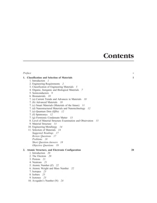 Contents
Preface v
1. Classification and Selection of Materials 1
1. Introduction 1
2. Engineering Requirements 2
3. Classification of Engineering Materials 5
4. Organic, Inorganic and Biological Materials 7
5. Semiconductors 9
6. Biomaterials 10
7. (a) Current Trends and Advances in Materials 10
7. (b) Advanced Materials 10
7. (c) Smart Materials (Materials of the future) 11
7. (d) Nanostructured Materials and Nanotechnology 12
7. (e) Quantum Dots (QDs) 12
7. (f) Spintronics 12
7. (g) Fermionic Condensate Matter 13
8. Level of Material Structure Examination and Observation 13
9. Material Structure 13
10. Engineering Metallurgy 14
11. Selection of Materials 14
Suggested Readings 17
Review Questions 17
Problems 18
Short Question-Answers 18
Objective Questions 19
2. Atomic Structure, and Electronic Configuration 20
1. Introduction 20
2. The Electron 20
3. Protons 21
4. Neutrons 21
5. Atomic Number (Z) 22
6. Atomic Weight and Mass Number 22
7. Isotopes 23
8. Isobars 23
9. Isotones 23
10. Avogadro’s Number (N) 24
 