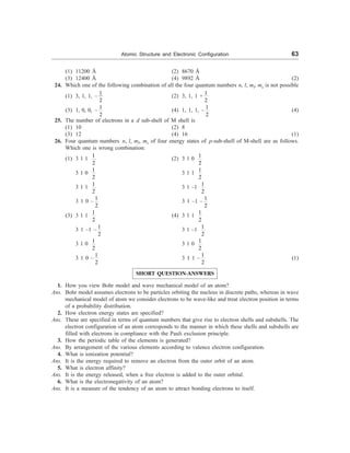 Atomic Structure and Electronic Configuration 63
(1) 11200 Å (2) 8670 Å
(3) 12400 Å (4) 9892 Å (2)
24. Which one of the following combination of all the four quantum numbers n, l, ml, ms is not possible
(1) 3, 1, 1, –
1
2
(2) 3, 1, 1 +
1
2
(3) 1, 0, 0, –
1
2
(4) 1, 1, 1, –
1
2
(4)
25. The number of electrons in a d sub-shell of M shell is
(1) 10 (2) 8
(3) 12 (4) 16 (1)
26. Four quantum numbers n, l, ml, ms of four energy states of p-sub-shell of M-shell are as follows.
Which one is wrong combination:
(1) 3 1 1
1
2
(2) 3 1 0
1
2
3 1 0
1
2
3 1 1
1
2
3 1 1
1
2
3 1 –1
1
2
3 1 0 –
1
2
3 1 –1 –
1
2
(3) 3 1 1
1
2
(4) 3 1 1
1
2
3 1 –1 –
1
2
3 1 –1
1
2
3 1 0
1
2
3 1 0
1
2
3 1 0 –
1
2
3 1 1 –
1
2
(1)
SHORT QUESTION-ANSWERS
1. How you view Bohr model and wave mechanical model of an atom?
Ans. Bohr model assumes electrons to be particles orbiting the nucleus in discrete paths, whereas in wave
mechanical model of atom we consider electrons to be wave-like and treat electron position in terms
of a probability distribution.
2. How electron energy states are specified?
Ans. These are specified in terms of quantum numbers that give rise to electron shells and subshells. The
electron configuration of an atom corresponds to the manner in which these shells and subshells are
filled with electrons in compliance with the Pauli exclusion principle.
3. How the periodic table of the elements is generated?
Ans. By arrangement of the various elements according to valence electron configuration.
4. What is ionization potential?
Ans. It is the energy required to remove an electron from the outer orbit of an atom.
5. What is electron affinity?
Ans. It is the energy released, when a free electron is added to the outer orbital.
6. What is the electronegativity of an atom?
Ans. It is a measure of the tendency of an atom to attract bonding electrons to itself.
 