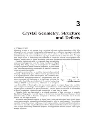 3
Crystal Geometry, Structure
and Defects
1. INTRODUCTION
Solids exist in nature in two principal forms: crystalline and non-crystalline (amorphous), which differ
substantially in their properties. Most crystalline solids are made up of millions of tiny single crystals called
grains which constitute what is called microstructure and are said to be polycrystalline. These grains are
oriented randomly with respect to each other. Any single crystal, however, no matter how large, is a single
grain. Single crystals of metals many cubic centimeters in volume are relatively easy to prepare in the
laboratory. Single crystals are regular polyhedrons whose shape depends upon their chemical composition.
Fig. 3.1 Cooling curve of a
CrystallineSubstance
Temperature
Time
Crystalline bodies remain solid, i.e., retain their shape, upto a definite
temperature (melting point) at which they change from the solid to liquid
state (Fig. 3.1). During cooling, the inverse process of solidification
takes place, again at the definite solidifying temperature, or point. In both
cases, the temperature remains constant until the material is completely
melted or respectively solidified.
Amorphous substances have no crystalline structure in the condensed
state (Fig. 3.2(a)) ordinary glass, sulphur, selenium, glycerine and most
of the high polymers can exist in the amorphous state. Amorphous bod-
ies, when heated, are gradually softened in a wide temperature range and
become viscous and only then change to the liquid state. In cooling, the
process takes place in the opposite direction. On repeated heating, long
holding at 20-25°C or, in some cases, deformation of an amorphous
body, the instability of the amorphous state may result in a partial or complete change to the crystalline
state. Examples of such changes from amorphous to crystalline state are the turbidity effect appearing in
inorganic glasses on heating or in optical glasses after a long use, partial crystallization of molten amber
on heating, or additional crystallization and strengthening of nylon fibres on tension.
Crystalline bodies are characterized by an ordered arrangement of their ions, atoms or molecules
(Fig. 3.2(b)). The properties of crystals depend on the electronic structure of atoms and the nature of their
interactions in the crystal, on the spatial arrangement of their ions, atoms or molecules, and on the com-
position, size and shape of crystals.
A crystalline material may be either in the form of single crystal or an aggregate of many crystals usually
known as polycrystalline separated by well-defined boundaries called as grain boundaries. Polycrystalline
material is stronger than ordinary one because crystals in polycrystalline material have different orientations
with respect to each other and grain boundaries obstruct the movement of dislocations. Such crystals are
called isotropic because they exhibit same properties in every plane and direction, whereas single crystal
is called anisotropic.
 