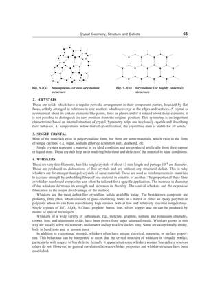 Crystal Geometry, Structure and Defects 65
Fig. 3.2(a) Amorphous, or non-crystalline
structure
2. CRYSTALS
These are solids which have a regular periodic arrangement in their component parties, bounded by flat
faces, orderly arranged in reference to one another, which converge at the edges and vertices. A crystal is
symmetrical about its certain elements like points, lines or planes and if it rotated about these elements, it
is not possible to distinguish its new position from the original position. This symmetry is an important
characteristic based on internal structure of crystal. Symmetry helps one to classify crystals and describing
their behavior. At temperatures below that of crystallization, the crystalline state is stable for all solids.
3. SINGLE CRYSTAL
Most of the materials exist in polycrystalline form, but there are some materials, which exist in the form
of single crystals, e.g. sugar, sodium chloride (common salt), diamond, etc.
Single crystals represent a material in its ideal condition and are produced artificially from their vapour
or liquid state. These crystals help us in studying behaviour and defects of the material in ideal conditions.
4. WHISKERS
These are very thin filaments, hair-like single crystals of about 13 mm length and perhaps 10––4
cm diameter.
These are produced as dislocations of free crystals and are without any structural defect. This is why
whiskers are far stronger than polycrystals of same material. These are used as reinforcements in materials
to increase strength by embedding fibres of one material in a matrix of another. The properties of these fibre
or whisker-reinforced composites can often be tailored for a specific application. The increase in diameter
of the whiskers decreases its strength and increases its ductility. The cost of whiskers and the expensive
fabrication is the major disadvantage of the method.
Whiskers are the most defect-free crystalline solids available today. The best-known composite are
probably, fibre glass, which consists of glass-reinforcing fibres in a matrix of either an epoxy polymer or
polyester whiskers can bear considerably high stresses both at low and relatively elevated temperatures.
Single crystals of SiC, Al2O3, S-Glass, graphite, boron, iron, silver, copper and tin can be produced by
means of special techniques.
Whiskers of a wide variety of substances, e.g., mercury, graphite, sodium and potassium chlorides,
copper, iron, and aluminium oxide, have been grown from super saturated media. Whiskers grown in this
way are usually a few micrometers in diameter and up to a few inches long. Some are exceptionally strong,
both in bend tests and in tension tests.
In addition to exceptional strength, whiskers often have unique electrical, magnetic, or surface proper-
ties. This behaviour can be interpreted to mean that the crystal structure of whiskers is virtually perfect,
particularly with respect to line defects. Actually it appears that some whiskers contain line defects whereas
others do not. However, no general correlation between whisker properties and whisker structure have been
established.
Fig. 3.2(b) Crystalline (or highly ordered)
structure
 