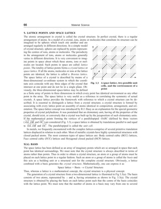 66 Material Science
5. LATTICE POINTS AND SPACE LATTICE
The atomic arrangement in crystal is called the crystal structure. In perfect crystal, there is a regular
arrangement of atoms. In a model of a crystal, ions, atoms or molecules that constitute its structure can be
imagined to be spheres which touch one another and are
arranged regularly in different directions. In a simple model
of crystal structure, spheres are replaced by points represent-
ing the centres of ions, atoms or molecules. The periodicity
in the arrangement of ions, atoms or molecules generally
varies in different directions. It is very convenient to imag-
ine points in space about which these atoms, ions or mol-
ecules are located. Such points in space are called lattice
points. The totality of lattice points forms a crystal lattice or
space lattice. If all the atoms, molecules or ions at the lattice
points are identical, the lattice is called a Bravias lattice.
The space lattice of a crystal is described by means of a
three-dimensional co-ordinate system in which the coordi-
nate axis coincide with any three edges of the crystal that
intersect at one point and do not lie in a single plane. Ob-
viously, the three-dimensional space-lattice may be defined
as a finite array of points in three dimensions in which every point has identical environment as any other
point in the array. The space lattice is very useful as a reference in correlating the symmetry of actual
crystals. A space lattice provides the framework with reference to which a crystal structure can be de-
scribed. It is essential to distinguish a lattice from a crystal structure; a crystal structure is formed by
associating with every lattice point an assembly of atoms identical in composition, arrangement, and ori-
entation. The space-lattice concept was introduced by R.J. Hauy as an explanation for the special geometric
properties of crystal polyhedrons. It was postulated that an elementary unit, having all the properties of the
crystal, should exist, or conversely that a crystal was built up by the juxaposition of such elementary units.
If the mathematical points forming the vertices of a parallelopiped OABC (defined by three vectors
( OA
¾¾
®
,OB
¾¾
®
and OC
¾¾
®
) are considered (Fig. 3.3), a space lattice is obtained by translations parallel to and equal
to OA
¾¾
®
,OB
¾¾
®
and OC
¾¾
®
. The parallelopiped is called the unit cell.
In metals, we frequently encountered with the complex lattices-comprise of several primitive translation
lattices displaced in relation to each other. Most of metallic crystals have highly symmetrical structures with
closed packed atoms. The most common types of space lattices are: Body centred cubic (BCC) lattices,
Face centred cubic (FCC) lattices and Hexagonal closed packed (HCP) lattices.
5(A). BASIS
The space lattice has been defined as an array of imaginary points which are so arranged in space that each
point has identical surroundings. We must note that the crystal structure is always described in terms of
atoms rather than points. Thus in order to obtain a crystal structure, an atom or a group of atoms must be
placed on each lattice point in a regular fashion. Such an atom or a group of atoms is called the basis and
this acts as a building unit or a structural unit for the complete crystal structure. Obviously, a lattice
combined with a basis generates the crystal structure. Mathematically, one can express it as
Space lattice + Basis ® Crystal Structure
Thus, whereas a lattice is a mathematical concept, the crystal structure is a physical concept.
The generation of a crystal structure from a two-dimensional lattice is illustrated in Fig 3.3(a). The basis
consists of two atoms, represented by and , having orientation as shown in Fig. 3.3(a). The crystal
structure is obtained by placing the basis on each lattice point such that the centre of the basis coincides
with the lattice point. We must note that the number of atoms in a basis may vary from one to several
C
B
O A
Fig. 3.3 A space lattice, two possible unit
cells, and the environment of a
point
 
