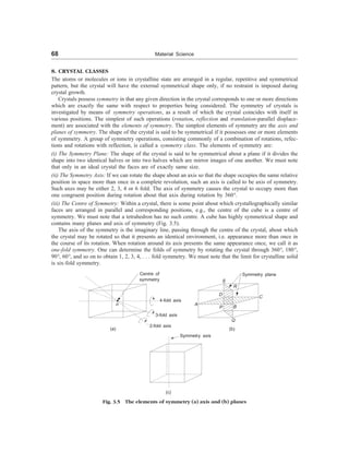 68 Material Science
8. CRYSTAL CLASSES
The atoms or molecules or ions in crystalline state are arranged in a regular, repetitive and symmetrical
pattern, but the crystal will have the external symmetrical shape only, if no restraint is imposed during
crystal growth.
Crystals possess symmetry in that any given direction in the crystal corresponds to one or more directions
which are exactly the same with respect to properties being considered. The symmetry of crystals is
investigated by means of symmetry operations, as a result of which the crystal coincides with itself in
various positions. The simplest of such operations (rotation, reflection and translation-parallel displace-
ment) are associated with the elements of symmetry. The simplest elements of symmetry are the axis and
planes of symmetry. The shape of the crystal is said to be symmetrical if it possesses one or more elements
of symmetry. A group of symmetry operations, consisting commonly of a combination of rotations, refec-
tions and rotations with reflection, is called a symmetry class. The elements of symmetry are:
(i) The Symmetry Plane: The shape of the crystal is said to be symmetrical about a plane if it divides the
shape into two identical halves or into two halves which are mirror images of one another. We must note
that only in an ideal crystal the faces are of exactly same size.
(ii) The Symmetry Axis: If we can rotate the shape about an axis so that the shape occupies the same relative
position in space more than once in a complete revolution, such an axis is called to be axis of symmetry.
Such axes may be either 2, 3, 4 or 6 fold. The axis of symmetry causes the crystal to occupy more than
one congruent position during rotation about that axis during rotation by 360°.
(iii) The Centre of Symmetry: Within a crystal, there is some point about which crystallographically similar
faces are arranged in parallel and corresponding positions, e.g., the centre of the cube is a centre of
symmetry. We must note that a tetrahedron has no such centre. A cube has highly symmetrical shape and
contains many planes and axis of symmetry (Fig. 3.5).
The axis of the symmetry is the imaginary line, passing through the centre of the crystal, about which
the crystal may be rotated so that it presents an identical environment, i.e. appearance more than once in
the course of its rotation. When rotation around its axis presents the same appearance once, we call it as
one-fold symmetry. One can determine the folds of symmetry by rotating the crystal through 360°, 180°,
90°, 60°, and so on to obtain 1, 2, 3, 4, . . . fold symmetry. We must note that the limit for crystalline solid
is six-fold symmetry.
Centre of
symmetry
o
4-fold axis
3-fold axis
2-fold axis
Symmetry plane
S
R
D C
A
P B
Q
(a) (b)
Symmetry axis
(c)
Fig. 3.5 The elements of symmetry (a) axis and (b) planes
 