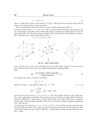 72 Material Science
Vc = [ ]
a b c
®
® ®
× ´ (1)
where Vc stands for the volume of the cell and a
®
, b
®
and c
®
defined so far as the measure of the unit cell
edges, are commonly known as lattice parameters.
Now, we shall discuss about the seven type of basic systems mentioned in Table 3.1.
(i) Cubic Crystal System: (a = b = c, a = b = g = 90°): All those crystals which have three equal axes and
are at right angles to each other and in which all the atoms are arranged in a regular cube are said to be
cubic crystals (Fig. 3.8). The most common examples of this system are cube and octahedron as shown in
Fig. 3.8(a) and (c). In a cubic crystal system, we have
a = b = c, a = b = g = 90°
Z
a
a
a
X
(a)
1
1
1
1
1
1
90°
90°
90°
90°
90°
90°
(b) (c)
Fig. 3.8 Cubic Crystal System
Atomic Packing Factor (APF): This is defined as the ratio of total volume of atoms in a unit cell to the
total volume of the unit cell. This is also called relative density of packing (RDP).
Thus
APF =
No. of atoms volume of one atom
volume of unit cell
v
V
´
= (2)
In a simple cubic cell, no. of atoms in all corners
=
1
8
´ 8 = 1
Radius of an atom = r and volume of cubic cell = a3
= (2r)3
(Q a = 2r)
 APF =
3
3
4
1
3
6
(2 )
r
r
p
p
´
= (= 0.52) = 52%
(ii) Tetragonal Crystal System: (a = b ¹ c, a = b = g = 90°). This includes all those crystals, which have
three axes at right angles to each other and two of these axes (say horizontal) are equal, while the third (say
vertical) is different (i.e., either longer or shorter than the other two). Figure 3.9(b) shows a tetragonal
crystal system. The most common examples of this system of crystals are regular tetragonal and pyramids
(Fig. 3.9(a) and (c))
(iii) Hexagonal Crystal System: (a = b ¹ c, a = b = g = 90°, g = 120°): All those crystals which have four
axes falls under this system. Three of these axes (say horizontal) are equal and meet each other at an angle
of 60° and the fourth axis (say vertical) is different, i.e. either longer or shorter than the other three axes.
(Fig. 3.10(a)).
 