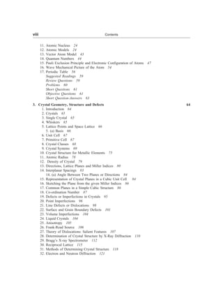 11. Atomic Nucleus 24
12. Atomic Models 24
13. Vector Atom Model 43
14. Quantum Numbers 44
15. Pauli Exclusion Principle and Electronic Configuration of Atoms 47
16. Wave Mechanical Picture of the Atom 54
17. Periodic Table 56
Suggested Readings 59
Review Questions 59
Problems 60
Short Questions 61
Objective Questions 61
Short Question-Answers 63
3. Crystal Geometry, Structure and Defects 64
1. Introduction 64
2. Crystals 65
3. Single Crystal 65
4. Whiskers 65
5. Lattice Points and Space Lattice 66
5. (a) Basis 66
6. Unit Cell 67
7. Primitive Cell 67
8. Crystal Classes 68
9. Crystal Systems 69
10. Crystal Structure for Metallic Elements 75
11. Atomic Radius 78
12. Density of Crystal 79
13. Directions, Lattice Planes and Miller Indices 80
14. Interplanar Spacings 83
14. (a) Angle Between Two Planes or Directions 84
15. Representation of Crystal Planes in a Cubic Unit Cell 84
16. Sketching the Plane from the given Miller Indices 86
17. Common Planes in a Simple Cubic Structure 86
18. Co-ordination Number 87
19. Defects or Imperfections in Crystals 95
20. Point Imperfections 96
21. Line Defects or Dislocations 98
22. Surface and Grain Boundary Defects 101
23. Volume Imperfections 104
24. Liquid Crystals 104
25. Anisotropy 105
26. Frank-Read Source 106
27. Theory of Dislocations: Salient Features 107
28. Determination of Crystal Structure by X-Ray Diffraction 110
29. Bragg’s X-ray Spectrometer 112
30. Reciprocal Lattice 115
31. Methods of Determining Crystal Structure 118
32. Electron and Neutron Diffraction 121
viii Contents
 