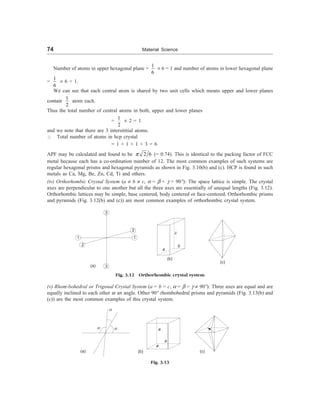 74 Material Science
Number of atoms in upper hexagonal plane =
1
6
´ 6 = 1 and number of atoms in lower hexagonal plane
=
1
6
´ 6 = 1.
We can see that each central atom is shared by two unit cells which means upper and lower planes
contain
1
2
atom each.
Thus the total number of central atoms in both, upper and lower planes
=
1
2
´ 2 = 1
and we note that there are 3 intersititial atoms.
 Total number of atoms in hcp crystal
= 1 + 1 + 1 + 3 = 6
APF may be calculated and found to be 2 6
p (= 0.74). This is identical to the packing factor of FCC
metal because each has a co-ordination number of 12. The most common examples of such systems are
regular hexagonal prisms and hexagonal pyramids as shown in Fig. 3.10(b) and (c). HCP is found in such
metals as Ca, Mg, Be, Zn, Cd, Ti and others.
(iv) Orthorhombic Crystal System (a ¹ b ¹ c, a = b = g = 90°): The space lattice is simple. The crystal
axes are perpendicular to one another but all the three axes are essentially of unequal lengths (Fig. 3.12).
Orthorhombic lattices may be simple, base centered, body centered or face-centered. Orthorhombic prisms
and pyramids (Fig. 3.12(b) and (c)) are most common examples of orthorhombic crystal system.
1
2
3
3
2
1
a
c
b
(b)
(c)
(a)
Fig. 3.12 Orthorhombic crystal system
(v) Rhom-bohedral or Trigonal Crystal System (a = b = c, a = b = g ¹ 90°): Three axes are equal and are
equally inclined to each other at an angle. Other 90° rhombohedral prisms and pyramids (Fig. 3.13(b) and
(c)) are the most common examples of this crystal system.
a
a
a
(a)
a
a
a
(b) (c)
Fig. 3.13
 