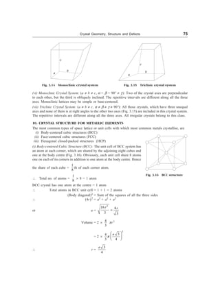 Crystal Geometry, Structure and Defects 75
c
a
b
Fig. 3.14 Monoclinic crystal system
a
c
b
Fig. 3.15 Triclinic crystal system
(vi) Monoclinic Crystal System: (a ¹ b ¹ c, a = b = 90° ¹ g): Two of the crystal axes are perpendicular
to each other, but the third is obliquely inclined. The repetitive intervals are different along all the three
axes. Monoclinic lattices may be simple or base-centered.
(vii) Triclinic Crystal System: (a ¹ b ¹ c, a ¹ b ¹ g ¹ 90°): All those crystals, which have three unequal
axes and none of them is at right angles to the other two axes (Fig. 3.15) are included in this crystal system.
The repetitive intervals are different along all the three axes. All irregular crystals belong to this class.
10. CRYSTAL STRUCTURE FOR METALLIC ELEMENTS
The most common types of space lattice or unit cells with which most common metals crystallise, are
(i) Body-centered cubic structures (BCC)
(ii) Face-centered cubic structures (FCC)
(iii) Hexagonal closed-packed structures (HCP)
(i) Body-centered Cubic Structure (BCC): The unit cell of BCC system has
an atom at each corner, which are shared by the adjoining eight cubes and
one at the body centre (Fig. 3.16). Obviously, each unit cell share 8 atoms
one on each of its corners in addition to one atom at the body centre. Hence
the share of each cube =
1
8
th of each corner atom.
 Total no. of atoms =
1
8
´ 8 = 1 atom
BCC crystal has one atom at the centre = 1 atom
 Total atoms in BCC unit cell = 1 + 1 = 2 atoms
(Body diagonal)2
= Sum of the squares of all the three sides
 (4r)2
= a2
+ a2
+ a2
or a =
2
16 4
3 3
r r
=
Volume = 2 ´
4
3
pr3
= 2 ´
3
3
4
3 4
a
p
æ ö
ç ÷
è ø
 r =
3
4
a
Fig. 3.16 BCC structure
 