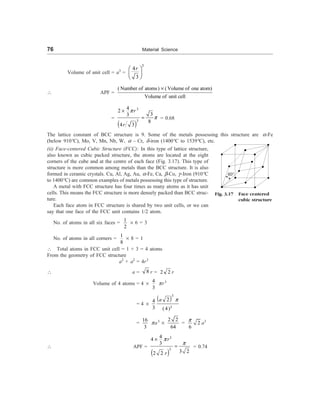 76 Material Science
Volume of unit cell = a3
=
3
4
3
r
æ ö
ç ÷
è ø
 APF =
( Number of atoms) (Volume of one atom)
Volume of unit cell
´
=
 
3
3
4
2
3
3
8
4 3
r
r
p
p
´
= = 0.68
The lattice constant of BCC structure is 9. Some of the metals possessing this structure are a-Fe
(below 910°C), Mo, V, Mn, Nb, W, a – Cr, d-iron (1400°C to 1539°C), etc.
(ii) Face-centered Cubic Structure (FCC): In this type of lattice structure,
also known as cubic packed structure, the atoms are located at the eight
corners of the cube and at the centre of each face (Fig. 3.17). This type of
structure is more common among metals than the BCC structure. It is also
formed in ceramic crystals. Cu, Al, Ag, Au, a-Fe, Ca, b-Co, g-Iron (910°C
to 1400°C) are common examples of metals possessing this type of structure.
A metal with FCC structure has four times as many atoms as it has unit
cells. This means the FCC structure is more densely packed than BCC struc-
ture.
Each face atom in FCC structure is shared by two unit cells, or we can
say that one face of the FCC unit contains 1/2 atom.
No. of atoms in all six faces =
1
2
´ 6 = 3
No. of atoms in all corners =
1
8
´ 8 = 1
 Total atoms in FCC unit cell = 1 + 3 = 4 atoms
From the geometry of FCC structure
a2
+ a2
= 4r2
 a = 8 r = 2 2 r
Volume of 4 atoms = 4 ´
4
3
pr3
= 4 ´
 
3
3
2
4
3 (4)
a p
=
16
3
pa3
´
2 2
64
= 2
6
p
a3
 APF =
 
3
3
4
4
3
3 2
2 2
r
r
p
p
´
= = 0.74
Fig. 3.17 Face centered
cubic structure
60°
 