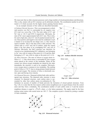 Crystal Geometry, Structure and Defects 77
We must note that no other structure possesses such a large number of closed-packed planes and directions.
This is why, metals with an FCC structure can be deformed critically. The coordination number in an FCC
metal is 12 which accounts for the higher atomic packing fraction factor.
As an example structure of few solids are described hereunder:
(i) Sodium Chloride Structure: This is an arrangement in which
each positive ion (Na+
) is surrounded by six negative ions
(Cl–
) and vice versa (Fig. 3.18). The ionic radius of Cl–
and
Na+
ions is 1.82 Å and 0.98 Å respectively. Obviously, the
ratio of Na+
ions is approximately half of Cl–
ions. This is why,
for such a high ratio, only 6 Cl–
ions be packed around one Na+
ion. Since positive and negative ions must be combined in such
a manner so as to keep the net charge zero, i.e. they must be
equal in number. This is why they form a cubic structure. The
central cube is a FCC unit cell of sodium, while the central
plane is the face plane of an overlapping FCC unit cell of
chlorine. Obviously, the NaCl structure can, therefore, be
viewed as two interpenetrating FCC sublattices, one belonging
to Na+
ions with its origin at the point (0, 0, 0) and the other
belonging to Cl–
ions with its origin at the point (a/2, 0, 0).
(ii) Silica Structure: The ratio of silicon to oxygen atoms in
Silica is 1 : 2. One silicon atom is surrounded by four oxygen
atoms placed at the corners of the tetrahedra. When all the
corners one silicon oxygen tetrahedra are shared by the other
tetraohedra, the structure is said to be complete. Obviously,
every oxygen atom is common to two tetrahedra. The melting
point of silica is 1710 °C due to strong primary bonds between
silicon and oxygen. The structure of silica is electrically neu-
tral, open and having lower density.
R
S
® Na+
® Cl–
Fig. 3.18 Sodium chloride structure
Fig. 3.19 Silica structure
Oxygen atom
Silicon atom
(iii) Diamond Structure: Diamond exhibits both cubic and hex-
agonal type structures. The diamond cubic structure is more
common. In diamond structure, each carbon atom is sur-
rounded by other four carbon atoms (co-ordination-4). The
limitation on account of number of bonds prevents the formation of closed packed structures. From
Fig. 3.20, it is clear that the four nearest carbon atoms (neighbours) are at equal distance from the central
atom and they form a tetrahedra. The coordination number of each carbon atom is 4 and the nearest
neighbour distance is equal to 3 4
a , where a is the lattice parameter. The angles made by the lines
joining corner atoms with central atom are 109. 5°. The complete crystal is formed by joining a number
of these tetrahedra.
Q
P
Z
X
Y
(a) (b)
Fig. 3.20 Diamond structure
 