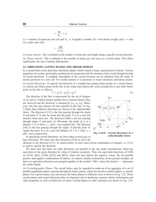 80 Material Science
=
A
M
N
´ n
(n ® number of atoms per unit cell and NA ® Avogadro’s number, M ® the atomic weight, and a ® side
of a cubic unit cell).
=
3
A
nM
a N
(i) Linear density: This is defined as the number of atoms per unit length along a specific crystal direction.
(ii) Planar density: This is defined as the number of atoms per unit area on a crystal plane. This affect
significantly the rate of plastic deformation.
13. DIRECTIONS, LATTICE PLANES AND MILLER INDICES
In a crystal there exists directions and lattice planes which contain a large concentration of atoms. Various
properties of crystals, particularly mechanical are connected with the structure of the crystal though the help
of crystal directions. A complete description of the crystal structure can be obtained from the study of
atomic positions in a unit cell. For crystal analysis it is necessary to locate directions and lattice planes.
(i) Crystal Directions: To specify the direction of a straight line joining lattice points in a crystal lattice,
we choose any lattice point on the line as the origin and express the vector joining this to any other lattice
point on the line as follows:
r
®
= 1 2 3
n a n b n c
®
® ®
¢ ¢ ¢
+ + (3)
R
Q
z
O
P
x
b
a
c
y
[101]
[100]
[111]
Fig. 3.22(d) Crystal directions in a
orthorhombic lattice
identical to the direction [111]. As stated earlier, in such cases lowest combination of integers, i.e. [111]
is used to specify the direction.
We must note that there are other directions, not parallel to the one under consideration which are
equivalent to the given direction by virtue of rotation symmetry. Thus, the equivalent directions of [100]
are [010], [001], [100], [010] and [001], where the bars denote the negative values. By all possible
positive and negative combinations of indices, we obtain a family of directions. In the present example, all
these six equivalent directions are grouped together in the symbol 100, where the bracket   represents
the whole family.
(ii) Crystallographic Planes: The crystal lattice may be regarded as made-up of an aggregate of a set of
parallel equidistant planes, passing through the lattice points, which are known as lattice planes, or atomic
planes. For a given lattice, one can choose the lattice planes in different ways as shown in Fig. 3.23. These
crystal planes and crystal directions play an important role in hardening reaction, plastic deformation and
other properties as well as behaviour of metal. Crystal planes in cubic structures are shown in Fig. 3.24.
The direction of the line is represented by the set of integers
1 2
,
n n
¢ ¢ and 3
n¢. If these integer numbers have common factors, they
are removed and the direction is denoted by [n1, n2, n3]. More-
over, this line also denotes all lines parallel to this line. In Fig.
3.22(d), three different directions are shown in the orthorhombic
lattice. The direction [111] is the line passing through the origin
O and point P. It may be noted that the point P is at a unit cell
distance from each axis. The direction [100] is the line passing
through origin O and point Q. Obviously, the point Q is at a
distance 1, 0, 0 from x, y and z axes respectively. The direction
[101] is the line passing through the origin O and the point R.
Again, the point R is at a unit cell distance of 1, 0, 1 from x, y
and z axes respectively.
In specifying crystal directions, we have taken crystal axes as
base directions. We must note that directions [333] or [222] are
 