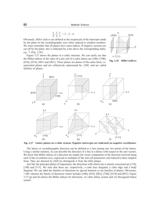 82 Material Science
1 1 1
: :
2 3 1
= 3 : 2 : 6
Obviously, Miller indices are defined as the reciprocals of the intercepts made
by the plane on the crystallographic axes when reduced to smallest numbers.
We must remember that all planes have same indices. If negative sections are
cut off by the plane, this is indicated by a bar above the corresponding index,
e.g. 1 (Fig. 3.26).
Figure 3.27 shows the planes in a cubic structure. We can easily see that
the Miller indices of the sides of a unit cell of a cubic lattice are (100), (100),
(010), (010), (001) and (001). These planes are planes of the same form, i.e.
equivalent planes and are collectively represented by {100} and are called
families of planes.
(010)
z
x (111)
(010)
y
Fig. 3.26 Miller indices
[001]
z
[010]
y
[100]
x
(a)
z
y
x
[ 1 01]
(b)
z
y
x
(020)
(c)
z
y
x
(110)
(d)
z
y
x
[111]
(e)
z
y
x
(f)
Fig. 3.27 Lattice planes in a cubic system. Negative intercepts are indicated on negative coordinates
The lattice or crystallographic direction can be defined as a line joining any two points of the lattice.
Using a similar notation, we can describe the direction of a line in a lattice with respect to the unit vectors.
We know that Miller indices of a direction are simply the vector components of the direction resolved along
each of the co-ordinate axis, expressed as multiples of the unit cell parameters and reduced to their simplest
form. They are denoted by [hkl] (to distinguish it from the (hkl) plane).
Just like the principal planes of importance, the directions with which one is mainly concerned are [110],
[100] and [111]. We note that these are, respectively, a cube face diagonal, a cube edge and a body
diagonal. We can label the families of directions by special brackets as are families of planes. Obviously,
100 denotes the family of directions which includes [100], [010], [001], [100], [010] and [001]. Figure
3.27 (g) and (h) shows the Miller indices for directions: (i) cubic lattice system and (ii) Hexagonal lattice
system.
[ 1 11]
 