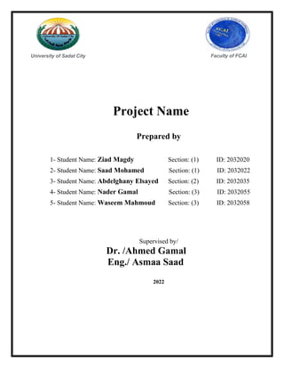 University of Sadat City Faculty of FCAI
Project Name
Prepared by
1- Student Name: Ziad Magdy Section: (1) ID: 2032020
2- Student Name: Saad Mohamed Section: (1) ID: 2032022
3- Student Name: Abdelghany Elsayed Section: (2) ID: 2032035
4- Student Name: Nader Gamal Section: (3) ID: 2032055
5- Student Name: Waseem Mahmoud Section: (3) ID: 2032058
Supervised by/
Dr. /Ahmed Gamal
Eng./ Asmaa Saad
2022
 