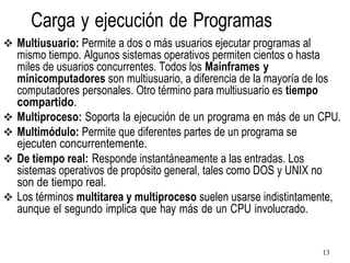 13
Carga y ejecución de Programas
❖ Multiusuario: Permite a dos o más usuarios ejecutar programas al
mismo tiempo. Algunos sistemas operativos permiten cientos o hasta
miles de usuarios concurrentes. Todos los Mainframes y
minicomputadores son multiusuario, a diferencia de la mayoría de los
computadores personales. Otro término para multiusuario es tiempo
compartido.
❖ Multiproceso: Soporta la ejecución de un programa en más de un CPU.
❖ Multimódulo: Permite que diferentes partes de un programa se
ejecuten concurrentemente.
❖ De tiempo real: Responde instantáneamente a las entradas. Los
sistemas operativos de propósito general, tales como DOS y UNIX no
son de tiempo real.
❖ Los términos multitarea y multiproceso suelen usarse indistintamente,
aunque el segundo implica que hay más de un CPU involucrado.
 