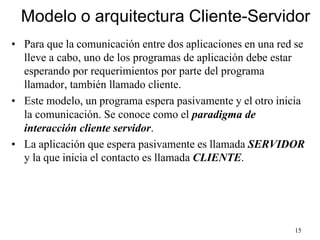 15
Modelo o arquitectura Cliente-Servidor
• Para que la comunicación entre dos aplicaciones en una red se
lleve a cabo, uno de los programas de aplicación debe estar
esperando por requerimientos por parte del programa
llamador, también llamado cliente.
• Este modelo, un programa espera pasivamente y el otro inicia
la comunicación. Se conoce como el paradigma de
interacción cliente servidor.
• La aplicación que espera pasivamente es llamada SERVIDOR
y la que inicia el contacto es llamada CLIENTE.
 