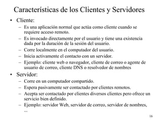 16
Características de los Clientes y Servidores
• Cliente:
– Es una aplicación normal que actúa como cliente cuando se
requiere acceso remoto.
– Es invocado directamente por el usuario y tiene una existencia
dada por la duración de la sesión del usuario.
– Corre localmente en el computador del usuario.
– Inicia activamente el contacto con un servidor.
– Ejemplo: cliente web o navegador, cliente de correo o agente de
usuario de correo, cliente DNS o resolvedor de nombres
• Servidor:
– Corre en un computador compartido.
– Espera pasivamente ser contactado por clientes remotos.
– Acepta ser contactado por clientes diversos clientes pero ofrece un
servicio bien definido.
– Ejemplo: servidor Web, servidor de correo, servidor de nombres,
...
 