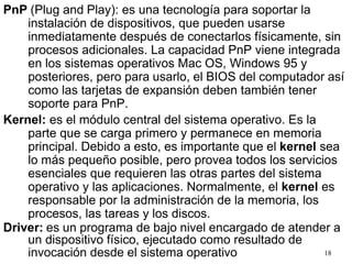 PnP (Plug and Play): es una tecnología para soportar la
instalación de dispositivos, que pueden usarse
inmediatamente después de conectarlos físicamente, sin
procesos adicionales. La capacidad PnP viene integrada
en los sistemas operativos Mac OS, Windows 95 y
posteriores, pero para usarlo, el BIOS del computador así
como las tarjetas de expansión deben también tener
soporte para PnP.
Kernel: es el módulo central del sistema operativo. Es la
parte que se carga primero y permanece en memoria
principal. Debido a esto, es importante que el kernel sea
lo más pequeño posible, pero provea todos los servicios
esenciales que requieren las otras partes del sistema
operativo y las aplicaciones. Normalmente, el kernel es
responsable por la administración de la memoria, los
procesos, las tareas y los discos.
Driver: es un programa de bajo nivel encargado de atender a
un dispositivo físico, ejecutado como resultado de
invocación desde el sistema operativo 18
 