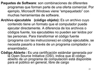 19
Paquetes de Software: son combinaciones de diferentes
programas que forman parte de una oferta comercial. Por
ejemplo, Microsoft Windows viene “empaquetado” con
muchas herramientas de software.
Archivo ejecutable (código objeto): Es un archivo cuyo
contenido tiene un formato que el computador puede
ejecutar directamente. A diferencia de los archivos o
códigos fuente, los ejecutables no pueden ser leídos por
las personas. Para transformar el código fuente
(programa con las instrucciones) en código ejecutable, se
necesita pasarlo a través de un programa compilador o
ensamblador..
Código Abierto : Es una certificación estándar generada por
la Open Source Initiative (OSI), indica que el código
abierto de un programa de computación está disponible
para el público en general, libre de cargo
 