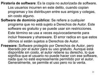 21
Piratería de software: Es la copia no autorizada de software.
Los usuarios incurren en este delito, cuando copian
programas y los distribuyen entre sus amigos y colegas,
sin costo alguno.
Software de dominio público: Se refiere a cualquier
programa que no está sujeto a Derechos de Autor. Este
software es gratuito y se puede usar sin restricciones.
Este término se usa a veces equivocadamente para
incluir freeware y shareware. El error radica en que estos
últimos sí están sujetos a Derechos de Autor.
Freeware: Software protegido por Derechos de Autor, pero
liberado por el autor para su uso gratuito. Aunque está
disponible sin costo, el autor retiene su derecho, lo que
significa que el usuario no puede hacer con ese software,
nada que no esté expresamente permitido por el autor.
Generalmente, se permite el uso pero no la venta.
 