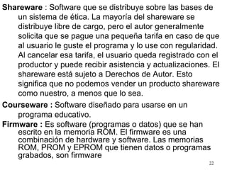 22
Shareware : Software que se distribuye sobre las bases de
un sistema de ética. La mayoría del shareware se
distribuye libre de cargo, pero el autor generalmente
solicita que se pague una pequeña tarifa en caso de que
al usuario le guste el programa y lo use con regularidad.
Al cancelar esa tarifa, el usuario queda registrado con el
productor y puede recibir asistencia y actualizaciones. El
shareware está sujeto a Derechos de Autor. Esto
significa que no podemos vender un producto shareware
como nuestro, a menos que lo sea.
Courseware : Software diseñado para usarse en un
programa educativo.
Firmware : Es software (programas o datos) que se han
escrito en la memoria ROM. El firmware es una
combinación de hardware y software. Las memorias
ROM, PROM y EPROM que tienen datos o programas
grabados, son firmware
 