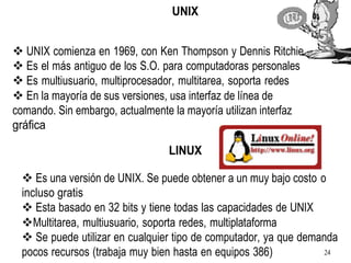 UNIX
❖ UNIX comienza en 1969, con Ken Thompson y Dennis Ritchie.
❖ Es el más antiguo de los S.O. para computadoras personales
❖ Es multiusuario, multiprocesador, multitarea, soporta redes
❖ En la mayoría de sus versiones, usa interfaz de línea de
comando. Sin embargo, actualmente la mayoría utilizan interfaz
gráfica
LINUX
❖ Es una versión de UNIX. Se puede obtener a un muy bajo costo o
incluso gratis
❖ Esta basado en 32 bits y tiene todas las capacidades de UNIX
❖Multitarea, multiusuario, soporta redes, multiplataforma
❖ Se puede utilizar en cualquier tipo de computador, ya que demanda
pocos recursos (trabaja muy bien hasta en equipos 386) 24
 