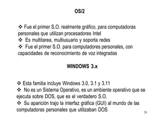 OS/2
❖ Fue el primer S.O. realmente gráfico, para computadoras
personales que utilizan procesadores Intel
❖ Es multitarea, multiusuario y soporta redes
❖ Fue el primer S.O. para computadores personales, con
capacidades de reconocimiento de voz integradas
WINDOWS 3.x
❖ Esta familia incluye Windows 3.0, 3.1 y 3.11
❖ No es un Sistema Operativo, es un ambiente operativo que se
ejecuta sobre DOS, que es el verdadero S.O.
❖ Su aparición trajo la interfaz gráfica (GUI) al mundo de las
computadoras personales que utilizaban DOS 26
 