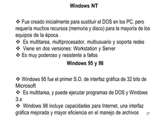 Windows NT
❖ Fue creado inicialmente para sustituir el DOS en los PC, pero
requería muchos recursos (memoria y disco) para la mayoría de los
equipos de la época.
❖ Es multitarea, multiprocesador, multiusuario y soporta redes
❖ Viene en dos versiones: Workstation y Server
❖ Es muy poderoso y resistente a fallos
Windows 95 y 98
❖ Windows 95 fue el primer S.O. de interfaz gráfica de 32 bits de
Microsoft
❖ Es multitarea, y puede ejecutar programas de DOS y Windows
3.x
❖ Windows 98 incluye capacidades para Internet, una interfaz
gráfica mejorada y mayor eficiencia en el manejo de archivos 27
 