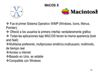 MAC/OS X
❖ Fue el primer Sistema Operativo WIMP (Windows, Icons, Menus,
Pointer).
❖ Ofreció a los usuarios la primera interfaz verdaderamente gráfica
❖ Todas las aplicaciones bajo MAC/OS tienen la misma apariencia (look
and feel)
❖Multitarea preferente, multiproceso simétrico,multiusuario, multimodo,
de tiempo real
❖Acceso a internet
❖Basado en Unix, es estable
❖Compatible con Windows
29
 