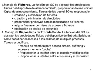 7
3.Manejo de Ficheros. La función del SO es abstraer las propiedades
físicas del dispositivo de almacenamiento, proporcionando una unidad
lógica de almacenamiento. Tareas de las que el SO es responsable
• creación y eliminación de ficheros
• creación y eliminación de directorios
• proporcionar primitivas para la modificación de ficheros
• asignar/manejar permisos de acceso a ficheros
• realización de copias de seguridad
4. Manejo de Dispositivos de Entrada/Salida. La función del SO es
abstraer las propiedades físicas del dispositivo de Entrada/Salida, así
como coordinar el accesos a los mismos de múltiples procesos.
Tareas específicas:
• manejo de memoria para acceso directo, buffering y
acceso a memoria “cache”
• Proporcionar la interfaz entre el usuario y el dispositivo
• Proporcionar la interfaz entre el sistema y el dispositivo
 