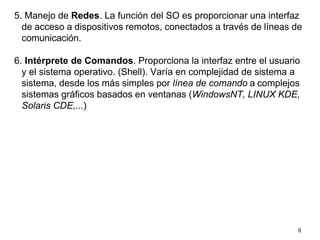 8
5. Manejo de Redes. La función del SO es proporcionar una interfaz
de acceso a dispositivos remotos, conectados a través de líneas de
comunicación.
6. Intérprete de Comandos. Proporciona la interfaz entre el usuario
y el sistema operativo. (Shell). Varía en complejidad de sistema a
sistema, desde los más simples por línea de comando a complejos
sistemas gráficos basados en ventanas (WindowsNT, LINUX KDE,
Solaris CDE,...)
 