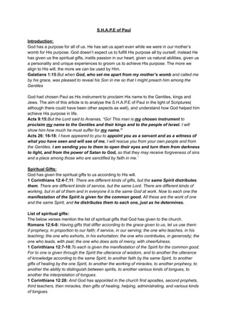 S.H.A.P.E of Paul
Introduction:
God has a purpose for all of us. He has set us apart even while we were in our mother’s
womb for His purpose. God doesn’t expect us to fulfill His purpose all by ourself, instead He
has given us the spiritual gifts, instils passion in our heart, given us natural abilities, given us
a personality and unique experiences to groom us to achieve His purpose. The more we
align to His will, the more we can be used by Him.
Galatians 1:15:But when God, who set me apart from my mother’s womb and called me
by his grace, was pleased to reveal his Son in me so that I might preach him among the
Gentiles
God had chosen Paul as His instrument to proclaim His name to the Gentiles, kings and
Jews. The aim of this article is to analyse the S.H.A.P.E of Paul in the light of Scriptures(
although there could have been other aspects as well), and understand how God helped him
achieve His purpose in life.
Acts 9:15:But the Lord said to Ananias, “Go! This man is my chosen instrument to
proclaim my name to the Gentiles and their kings and to the people of Israel. I will
show him how much he must suffer for my name.”
Acts 26: 16-18: I have appeared to you to appoint you as a servant and as a witness of
what you have seen and will see of me. I will rescue you from your own people and from
the Gentiles. I am sending you to them to open their eyes and turn them from darkness
to light, and from the power of Satan to God, so that they may receive forgiveness of sins
and a place among those who are sanctified by faith in me.’
Spiritual Gifts:
God has given the spiritual gifts to us according to His will.
1 Corinthians 12:4-7,11: There are different kinds of gifts, but the same Spirit distributes
them. There are different kinds of service, but the same Lord. There are different kinds of
working, but in all of them and in everyone it is the same God at work. Now to each one the
manifestation of the Spirit is given for the common good. All these are the work of one
and the same Spirit, and he distributes them to each one, just as he determines.
List of spiritual gifts:
The below verses mention the list of spiritual gifts that God has given to the church.
Romans 12:6-8: Having gifts that differ according to the grace given to us, let us use them:
if prophecy, in proportion to our faith; if service, in our serving; the one who teaches, in his
teaching; the one who exhorts, in his exhortation; the one who contributes, in generosity; the
one who leads, with zeal; the one who does acts of mercy, with cheerfulness.
1 Corinthians 12:7-10:To each is given the manifestation of the Spirit for the common good.
For to one is given through the Spirit the utterance of wisdom, and to another the utterance
of knowledge according to the same Spirit, to another faith by the same Spirit, to another
gifts of healing by the one Spirit, to another the working of miracles, to another prophecy, to
another the ability to distinguish between spirits, to another various kinds of tongues, to
another the interpretation of tongues.
1 Corinthians 12:28: And God has appointed in the church first apostles, second prophets,
third teachers, then miracles, then gifts of healing, helping, administrating, and various kinds
of tongues.
 