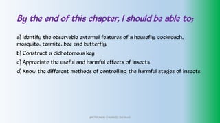 By the end of this chapter, I should be able to;
a) Identify the observable external features of a housefly, cockroach,
mosquito, termite, bee and butterfly.
b) Construct a dichotomous key
c) Appreciate the useful and harmful effects of insects
d) Know the different methods of controlling the harmful stages of insects
@PETEROKION 778001502/ 758795415
 