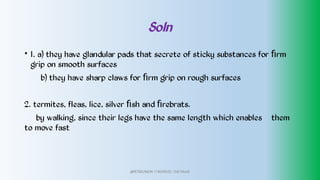 Soln
• 1. a) they have glandular pads that secrete of sticky substances for ﬁrm
grip on smooth surfaces
b) they have sharp claws for ﬁrm grip on rough surfaces
2. termites, fleas, lice, silver ﬁsh and ﬁrebrats.
by walking, since their legs have the same length which enables them
to move fast
@PETEROKION 778001502/ 758795415
 