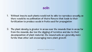 soln
1.
2.
Without insects such plants would not be able to reproduce sexually as
there would be no pollination of theirs flowers that leads to their
fertilization to produce seeds in fruits used for propagation
The plant density is greater in areas near the mounds than in areas far
from the mounds; due too the digging of termites and due to their
decomposition of plant material, the mound soils are generally more
fertile than other soil encouraging more plant growth
@PETEROKION 778001502/ 758795415
 