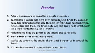 Exercise
1.
2.
a)
b)
c)
Why is it necessary to study the life cycle of insects ?
People near a landing site were given mosquito nets during the campaign
to reduce malaria but some used the nets for ﬁshing and poultry keeping,
while others sold them. The landing site was also near a huge forest. Later
on, people started falling sick of malaria.
Which insect made the people at the landing site to fall sick?
How did the insect infect these people?
Advise the people at the landing site on what they can do to control the
insect
3. Explain the relationship between insects and plants.
@PETEROKION 778001502/ 758795415
 