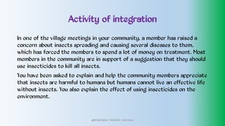 Activity of integration
In one of the village meetings in your community, a member has raised a
concern about insects spreading and causing several diseases to them,
which has forced the members to spend a lot of money on treatment. Most
members in the community are in support of a suggestion that they should
use insecticides to kill all insects.
You have been asked to explain and help the community members appreciate
that insects are harmful to humans but humans cannot live an effective life
without insects. You also explain the effect of using insecticides on the
environment.
@PETEROKION 778001502/ 758795415
 