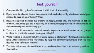 Test yourself
1.
2.
3.
4.
5.
6.
Compare the life cycle of a cockroach with that of a housefly.
If you were to choose from a bee, a cockroach and a butterfly which one would you
choose to keep at your home? Why?
Houseflies spread diseases e.g. cholera to people, hence they are planning to get rid
of them. Assuming you are a housefly, in a short paragraph plead to the members of
the community not to destroy you.
There is a rapid increase in cases of malaria in your area, what measures can you put
in place to eradicate malaria from your village?
While reading a science book, Peter came across a statement “ﬁsh feeds on mosquito
larva”. How can he use this knowledge to keep his community members that live in a
flooded area safe from malaria?
The data below was obtained from a certain household. Use it to answer questions
that follow @PETEROKION 778001502/ 758795415
 