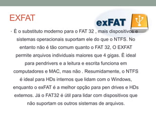 EXFAT
• È o substituto moderno para o FAT 32 , mais dispositivos e
sistemas operacionais suportam ele do que o NTFS. No
entanto não é tão comum quanto o FAT 32, O EXFAT
permite arquivos individuais maiores que 4 gigas. È ideal
para pendrivers e a leitura e escrita funciona em
computadores e MAC, mas não . Resumidamente, o NTFS
é ideal para HDs internos que lidam com o Windows,
enquanto o exFAT é a melhor opção para pen drives e HDs
externos. Já o FAT32 é útil para lidar com dispositivos que
não suportam os outros sistemas de arquivos.
 