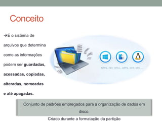 Conceito
É o sistema de
arquivos que determina
como as informações
podem ser guardadas,
acessadas, copiadas,
alteradas, nomeadas
e até apagadas.
Conjunto de padrões empregados para a organização de dados em
disco.
Criado durante a formatação da partição
 