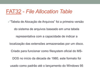 FAT32 - File Allocation Table
“Tabela de Alocação de Arquivos” foi a primeira versão
do sistema de arquivos baseado em uma tabela
representativa com a capacidade de indicar a
localização das extensões armazenadas por um disco.
Criado para funcionar como filesystem oficial do MS-
DOS no início da década de 1980, este formato foi
usado como padrão até o lançamento do Windows 95
 