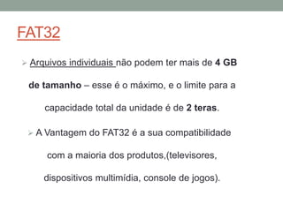 FAT32
 Arquivos individuais não podem ter mais de 4 GB
de tamanho – esse é o máximo, e o limite para a
capacidade total da unidade é de 2 teras.
 A Vantagem do FAT32 é a sua compatibilidade
com a maioria dos produtos,(televisores,
dispositivos multimídia, console de jogos).
 