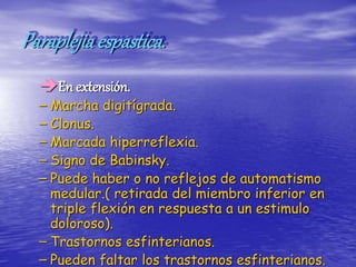 Paraplejiaespastica.
En extensión.
– Marcha digitígrada.
– Clonus.
– Marcada hiperreflexia.
– Signo de Babinsky.
– Puede haber o no reflejos de automatismo
medular.( retirada del miembro inferior en
triple flexión en respuesta a un estimulo
doloroso).
– Trastornos esfinterianos.
– Pueden faltar los trastornos esfinterianos.
 