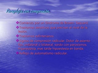 Paraplejiacon compresión.
Comienzo por un Síndrome de Brown- Sequard.
Trastornos sensitivos que precisan el nivel de la
lesión.
Trastornos esfinterianos
Signos de compresión radicular. Dolor de asiento
fijo, unilateral o bilateral, sordo con paroxismos.
Hiperestesia, mas tarde hipoestesia en banda.
Reflejo de automatismo radicular.
 