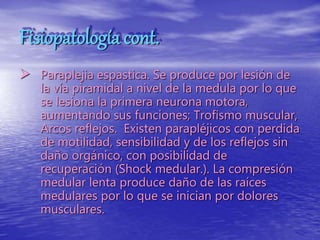 Fisiopatología cont.
 Paraplejia espastica. Se produce por lesión de
la vía piramidal a nivel de la medula por lo que
se lesiona la primera neurona motora,
aumentando sus funciones; Trofismo muscular,
Arcos reflejos. Existen parapléjicos con perdida
de motilidad, sensibilidad y de los reflejos sin
daño orgánico, con posibilidad de
recuperación (Shock medular.). La compresión
medular lenta produce daño de las raíces
medulares por lo que se inician por dolores
musculares.
 