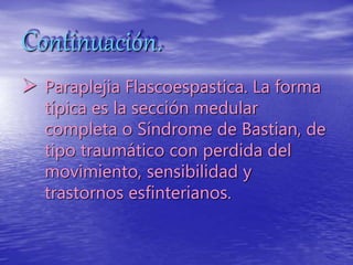 Continuación.
 Paraplejia Flascoespastica. La forma
típica es la sección medular
completa o Síndrome de Bastian, de
tipo traumático con perdida del
movimiento, sensibilidad y
trastornos esfinterianos.
 
