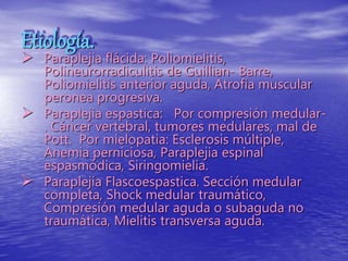 Etiología.
 Paraplejia flácida: Poliomielitis,
Polineurorradiculitis de Guillian- Barre,
Poliomielitis anterior aguda, Atrofia muscular
peronea progresiva.
 Paraplejia espastica: Por compresión medular-
. Cáncer vertebral, tumores medulares, mal de
Pott. Por mielopatia: Esclerosis múltiple,
Anemia perniciosa, Paraplejia espinal
espasmódica, Siringomielia.
 Paraplejía Flascoespastica. Sección medular
completa, Shock medular traumático,
Compresión medular aguda o subaguda no
traumática, Mielitis transversa aguda.
 