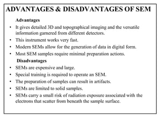 Advantages
• It gives detailed 3D and topographical imaging and the versatile
information garnered from different detectors.
• This instrument works very fast.
• Modern SEMs allow for the generation of data in digital form.
• Most SEM samples require minimal preparation actions.
Disadvantages
• SEMs are expensive and large.
• Special training is required to operate an SEM.
• The preparation of samples can result in artifacts.
• SEMs are limited to solid samples.
• SEMs carry a small risk of radiation exposure associated with the
electrons that scatter from beneath the sample surface.
ADVANTAGES & DISADVANTAGES OF SEM
 