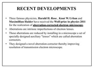 RECENT DEVELOPMENTS
• Three famous physicists, Harald H. Rose , Knut W. Urban and
Maximillian Haider have received the Wolf-prize in physics 2011
for the realization of aberration-corrected electron microscopy.
• Aberrations are intrinsic imperfections of electron lenses.
• Those aberrations are reduced by installing in a microscope a set of
specially designed auxiliary "lenses" which are called aberration
correctors.
• They designed a novel aberration corrector thereby improving
resolution of transmission electron microscope.
 