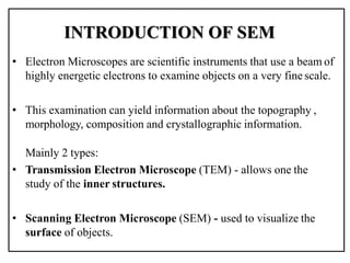 INTRODUCTION OF SEM
• Electron Microscopes are scientific instruments that use a beam of
highly energetic electrons to examine objects on a very fine scale.
• This examination can yield information about the topography ,
morphology, composition and crystallographic information.
Mainly 2 types:
• Transmission Electron Microscope (TEM) - allows one the
study of the inner structures.
• Scanning Electron Microscope (SEM) - used to visualize the
surface of objects.
 