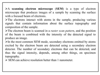 A scanning electron microscope (SEM) is a type of electron
microscope that produces images of a sample by scanning the surface
with a focused beam of electrons.
The electrons interact with atoms in the sample, producing various
signals that contain information about the surface topography and
composition of the sample.
The electron beam is scanned in a raster scan pattern, and the position
of the beam is combined with the intensity of the detected signal to
produce an image.
In the most common SEM mode, secondary electrons emitted by atoms
excited by the electron beam are detected using a secondary electron
detector. The number of secondary electrons that can be detected, and
thus the signal intensity, depends, among other things, on specimen
topography.
 SEM can achieve resolution better than 1 nanometer.
 